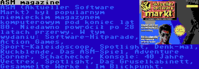 ASM magazine | ASM (Aktueller Software Markt) był popularnym niemieckim magazynem komputerowym pod koniec lat 80. Niedawno powrócił po 28 latach przerwy. W tym wydaniu: Software-Hitparade, Action Games, Sport-Kaleidoscoop, Spotlight, Denk-mal, Ruckblende, Das ASM-Spiel, Adventure Corner, Schachecke, Konsole: 40 Jahre Vectrex, Spotlight, Das Gruselkabinett, Gesammelte Werke i Im Blickpunkt.