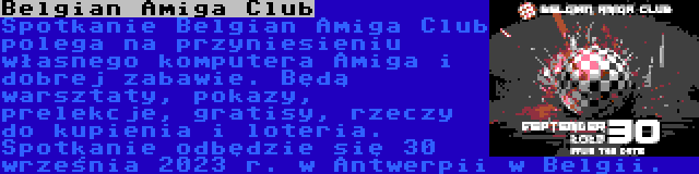 Belgian Amiga Club | Spotkanie Belgian Amiga Club polega na przyniesieniu własnego komputera Amiga i dobrej zabawie. Będą warsztaty, pokazy, prelekcje, gratisy, rzeczy do kupienia i loteria. Spotkanie odbędzie się 30 września 2023 r. w Antwerpii w Belgii.