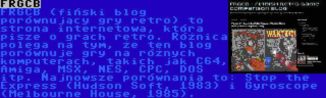 FRGCB | FRGCB (fiński blog porównujący gry retro) to strona internetowa, która pisze o grach retro. Różnica polega na tym, że ten blog porównuje gry na różnych komputerach, takich jak C64, Amiga, MSX, NES, CPC, DOS itp. Najnowsze porównania to: Stop the Express (Hudson Soft, 1983) i Gyroscope (Melbourne House, 1985).