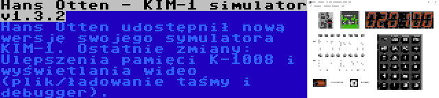 Hans Otten - KIM-1 simulator v1.3.2 | Hans Otten udostępnił nową wersję swojego symulatora KIM-1. Ostatnie zmiany: Ulepszenia pamięci K-1008 i wyświetlania wideo (plik/ładowanie taśmy i debugger).