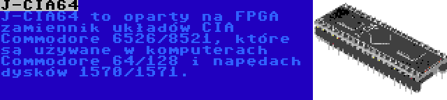 J-CIA64 | J-CIA64 to oparty na FPGA zamiennik układów CIA Commodore 6526/8521, które są używane w komputerach Commodore 64/128 i napędach dysków 1570/1571.