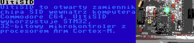 UltiSID | UltiSID to otwarty zamiennik chipa SID wewnątrz komputera Commodore C64. UltiSID wykorzystuje STM32, 32-bitowy mikrokontroler z procesorem Arm Cortex-M.