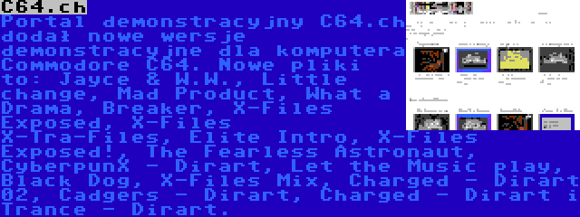 C64.ch | Portal demonstracyjny C64.ch dodał nowe wersje demonstracyjne dla komputera Commodore C64. Nowe pliki to: Jayce & W.W., Little change, Mad Product, What a Drama, Breaker, X-Files Exposed, X-Files X-Tra-Files, Elite Intro, X-Files Exposed!, The Fearless Astronaut, CyberpunX - Dirart, Let the Music play, Black Dog, X-Files Mix, Charged - Dirart 02, Cadgers - Dirart, Charged - Dirart i Trance - Dirart.