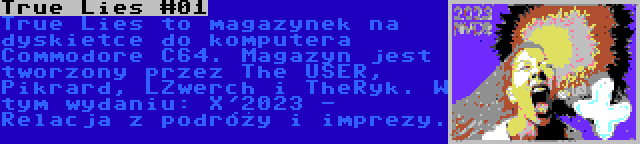 True Lies #01 | True Lies to magazynek na dyskietce do komputera Commodore C64. Magazyn jest tworzony przez The USER, Pikrard, LZwerch i TheRyk. W tym wydaniu: X'2023 - Relacja z podróży i imprezy.