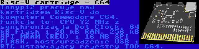 Risc-V cartridge - C64 | Tonyp12 pracuje nad kartridżem Risc-V do komputera Commodore C64. Funkcje to: CPU 72 MHz z synchronizacją Dot Clock, 64 kB Flash i 20 kB RAM. 256 kB SPI MRAM (REU) i 16 MB SPI FLASH, host/urządzenie USB i RTC ustawiający rejestry TOD C64.
