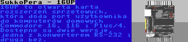 SukkoPera - 16UP | 16UP to otwarta karta rozszerzeń sprzętowych, która doda port użytkownika do komputerów domowych Commodore 16, 116 i Plus/4. Dostępne są dwie wersje, jedna z konwerterem RS-232 i druga bez.