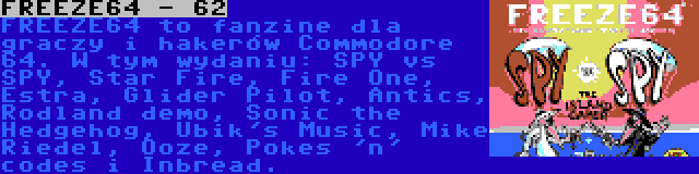FREEZE64 - 62 | FREEZE64 to fanzine dla graczy i hakerów Commodore 64. W tym wydaniu: SPY vs SPY, Star Fire, Fire One, Estra, Glider Pilot, Antics, Rodland demo, Sonic the Hedgehog, Ubik's Music, Mike Riedel, Ooze, Pokes 'n' codes i Inbread.