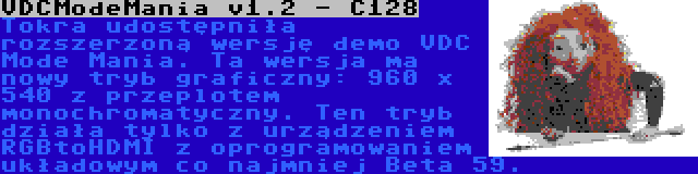 VDCModeMania v1.2 - C128 | Tokra udostępniła rozszerzoną wersję demo VDC Mode Mania. Ta wersja ma nowy tryb graficzny: 960 x 540 z przeplotem monochromatyczny. Ten tryb działa tylko z urządzeniem RGBtoHDMI z oprogramowaniem układowym co najmniej Beta 59.