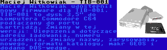 Maciej Witkowiak - TIB-001 | Maciej Witkowiak udostępnił nowy firmware dla TIB-001. TIB-001 to dysk 3,5 do komputera Commodore C64 podłączany do portu kartridża. Zmiany w tej wersji: Ulepszenia dotyczące adresu ładowania, numeru urządzenia, zmiany nazwy, zarysowania, nowego, formatu katalogu, makr GEOS i dodano DOS-wedge.