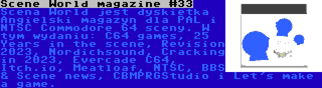 Scene World magazine #33 | Scena World jest dyskietka Angielski magazyn dla PAL i NTSC Commodore 64 sceny. W tym wydaniu: C64 games, 25 Years in the scene, Revision 2023, Nordichsound, Cracking in 2023, Evercade C64, Itch.io, Meatloaf, NTSC, BBS & Scene news, CBMPRGStudio i Let's make a game.