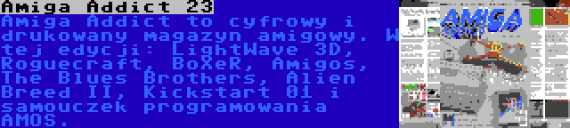 Amiga Addict 23 | Amiga Addict to cyfrowy i drukowany magazyn amigowy. W tej edycji: LightWave 3D, Roguecraft, BoXeR, Amigos, The Blues Brothers, Alien Breed II, Kickstart 01 i samouczek programowania AMOS.