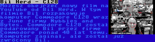 Bil Herd - C128 | Możesz obejrzeć nowy film na YouTube od Bil Herd. W tym filmie Bil rozpakowuje komputer Commodore C128 wraz z June firmy Nybbles and Bytes. Commodore C128 został podarowany Bil przez firmę Commodore ponad 40 lat temu. Komputer zaginął, ale został już zwrócony Bil.