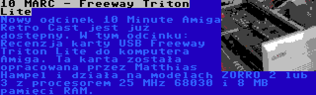 10 MARC - Freeway Triton Lite | Nowy odcinek 10 Minute Amiga Retro Cast jest już dostępny. W tym odcinku: Recenzja karty USB Freeway Triton Lite do komputera Amiga. Ta karta została opracowana przez Matthias Hampel i działa na modelach ZORRO 2 lub 3 z procesorem 25 MHz 68030 i 8 MB pamięci RAM.