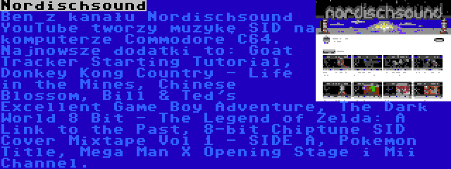 Nordischsound | Ben z kanału Nordischsound YouTube tworzy muzykę SID na komputerze Commodore C64. Najnowsze dodatki to: Goat Tracker Starting Tutorial, Donkey Kong Country - Life in the Mines, Chinese Blossom, Bill & Ted's Excellent Game Boy Adventure, The Dark World 8 Bit - The Legend of Zelda: A Link to the Past, 8-bit Chiptune SID Cover Mixtape Vol 1 - SIDE A, Pokemon Title, Mega Man X Opening Stage i Mii Channel.