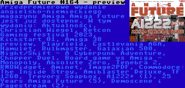 Amiga Future #164 - preview | Przedpremierowe wydanie angielsko-niemieckiego magazynu Amiga Amiga Future jest już dostępne. W tym wydaniu: Aktualności, Christian Wiegel, Retcon Gaming festival 2023, Kickstart 01, Amiga 38 preview, Playfield, Castlevania AGA, Hamulet, Bulbmaster, Galaxian 500, Night/Shift - A Cyberpunk Adventure, Chopper Duel, Board game vs Amiga - Monopoly, Absolute Zero, Tenebra 2, RNOWidget, Aminet, Image2PDF, Commodore: The Inside Stroy, Amiblaster Deluxe, TF 1260, Trevors Soapbox, A1222+ (1), 25 Years Amiga Future (5), Demoscene i Pagestream (2).
