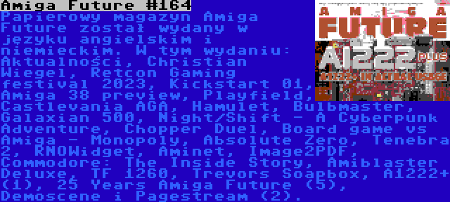 Amiga Future #164 | Papierowy magazyn Amiga Future został wydany w języku angielskim i niemieckim. W tym wydaniu: Aktualności, Christian Wiegel, Retcon Gaming festival 2023, Kickstart 01, Amiga 38 preview, Playfield, Castlevania AGA, Hamulet, Bulbmaster, Galaxian 500, Night/Shift - A Cyberpunk Adventure, Chopper Duel, Board game vs Amiga - Monopoly, Absolute Zero, Tenebra 2, RNOWidget, Aminet, Image2PDF, Commodore: The Inside Story, Amiblaster Deluxe, TF 1260, Trevors Soapbox, A1222+ (1), 25 Years Amiga Future (5), Demoscene i Pagestream (2).