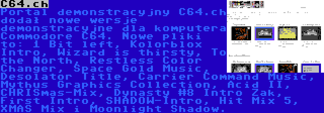 C64.ch | Portal demonstracyjny C64.ch dodał nowe wersje demonstracyjne dla komputera Commodore C64. Nowe pliki to: 1 Bit left, Kolorblox Intro, Wizard is thirsty, To the North, Restless Color Changer, Space Gold Music, Desolator Title, Carrier Command Music, Mythus Graphics Collection, Acid II, CHRISmas-Mix, Dynasty #8 Intro Zak, First Intro, SHADOW-Intro, Hit Mix 5, XMAS Mix i Moonlight Shadow.