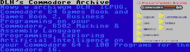 DLH's Commodore Archive | Nowy w archiwum DLH: ICPUG, Commodore 64 Games Book and Games Book 2, Business Programming on your Commodore, 6502 Machine & Assembly Language Programming, Exploring Artificial Intelligence on your Commodore 64 i 100 Programs for the Commodore 16.