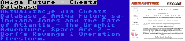 Amiga Future - Cheats Database | Aktualizacje dla Cheats Database z Amiga Future są: Indiana Jones and the Fate of Atlantis - The Graphic Adventure, Space Ace 2 - Borf's Revenge i Operation Firestorm.