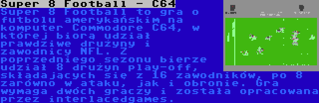 Super 8 Football - C64 | Super 8 Football to gra o futbolu amerykańskim na komputer Commodore C64, w której biorą udział prawdziwe drużyny i zawodnicy NFL. Z poprzedniego sezonu bierze udział 8 drużyn play-off, składających się z 16 zawodników, po 8 zarówno w ataku, jak i obronie. Gra wymaga dwóch graczy i została opracowana przez interlacedgames.