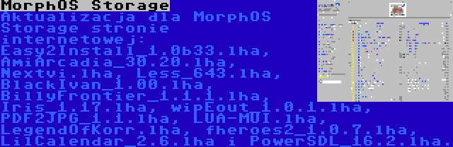 MorphOS Storage | Aktualizacja dla MorphOS Storage stronie internetowej: Easy2Install_1.0b33.lha, AmiArcadia_30.20.lha, Nextvi.lha, Less_643.lha, BlackIvan_1.00.lha, BillyFrontier_1.1.1.lha, Iris_1.17.lha, wipEout_1.0.1.lha, PDF2JPG_1.1.lha, LUA-MUI.lha, LegendOfKorr.lha, fheroes2_1.0.7.lha, LilCalendar_2.6.lha i PowerSDL_16.2.lha.