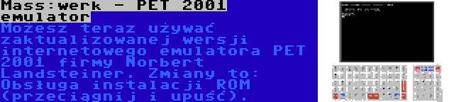 Mass:werk - PET 2001 emulator | Możesz teraz używać zaktualizowanej wersji internetowego emulatora PET 2001 firmy Norbert Landsteiner. Zmiany to: Obsługa instalacji ROM (przeciągnij i upuść).