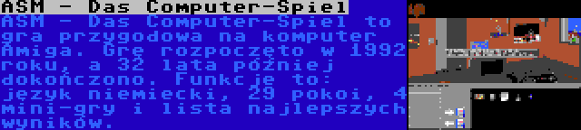 ASM - Das Computer-Spiel | ASM - Das Computer-Spiel to gra przygodowa na komputer Amiga. Grę rozpoczęto w 1992 roku, a 32 lata później dokończono. Funkcje to: język niemiecki, 29 pokoi, 4 mini-gry i lista najlepszych wyników.