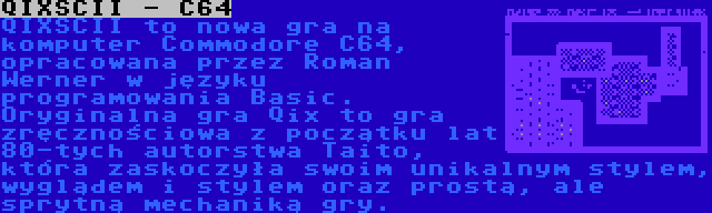 QIXSCII - C64 | QIXSCII to nowa gra na komputer Commodore C64, opracowana przez Roman Werner w języku programowania Basic. Oryginalna gra Qix to gra zręcznościowa z początku lat 80-tych autorstwa Taito, która zaskoczyła swoim unikalnym stylem, wyglądem i stylem oraz prostą, ale sprytną mechaniką gry.