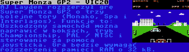 Super Monza GP2 - VIC20 | AJ Layden rozszerzył grę Super Monza GP2 o trzy kolejne tory (Monako, Spa i Interlagos). Funkcje to: Uszkodzony samochód można naprawić w boksach, tryb Championship, PAL / NTSC i sterowanie za pomocą joysticka. Gra będzie wymagać rozszerzenia pamięci RAM o 32 kB.