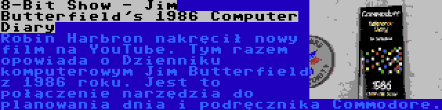 8-Bit Show - Jim Butterfield's 1986 Computer Diary | Robin Harbron nakręcił nowy film na YouTube. Tym razem opowiada o Dzienniku komputerowym Jim Butterfield z 1986 roku. Jest to połączenie narzędzia do planowania dnia i podręcznika Commodore.