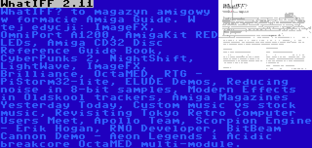 WhatIFF 2.11 | WhatIFF? to magazyn amigowy w formacie Amiga Guide. W tej edycji: ImageFX, OmniPort A1200, AmigaKit RED LEDs, Amiga CD32 Disc Reference Guide Book, CyberPunks 2, NightShift, LightWave, ImageFX, Brilliance, OctaMED, RTG - PiStorm32-lite, ELUDE Demos, Reducing noise in 8-bit samples, Modern Effects in Oldskool trackers, Amiga Magazines Yesterday Today, Custom music vs stock music, Revisiting Tokyo Retro Computer Users Meet, Apollo Team, Scorpion Engine - Erik Hogan, RNO Developer, BitBeam Cannon Demo - Aeon Legends i Acidic breakcore OctaMED multi-module.