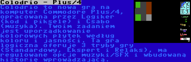 Colodrio - Plus/4 | Colodrio to nowa gra na komputer Commodore Plus/4, opracowana przez Logiker (kod i piksele) i Csabo (muzyka). Twoim zadaniem jest uporządkowanie kolorowych płytek według koloru i jasności. Ta gra logiczna oferuje 3 tryby gry (Standardowy, Ekspert i Relaks), ma regulowane opcje muzyki/SFX i wbudowaną historię wprowadzającą.
