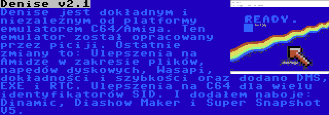 Denise v2.1 | Denise jest dokładnym i niezależnym od platformy emulatorem C64/Amiga. Ten emulator został opracowany przez piciji. Ostatnie zmiany to: Ulepszenia na Amidze w zakresie plików, napędów dyskowych, Wasapi, dokładności i szybkości oraz dodano DMS, EXE i RTC. Ulepszenia na C64 dla wielu identyfikatorów SID. I dodałem naboje: Dinamic, Diashow Maker i Super Snapshot V5.