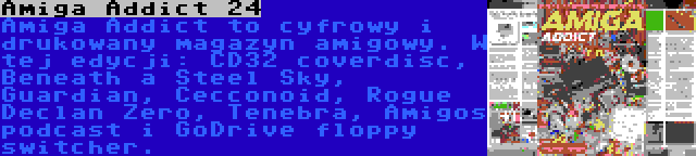 Amiga Addict 24 | Amiga Addict to cyfrowy i drukowany magazyn amigowy. W tej edycji: CD32 coverdisc, Beneath a Steel Sky, Guardian, Cecconoid, Rogue Declan Zero, Tenebra, Amigos podcast i GoDrive floppy switcher.