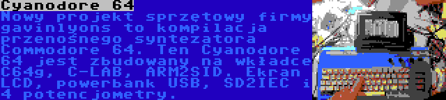 Cyanodore 64 | Nowy projekt sprzętowy firmy gavinlyons to kompilacja przenośnego syntezatora Commodore 64. Ten Cyanodore 64 jest zbudowany na wkładce C64g, C-LAB, ARM2SID. Ekran LCD, powerbank USB, SD2IEC i 4 potencjometry.