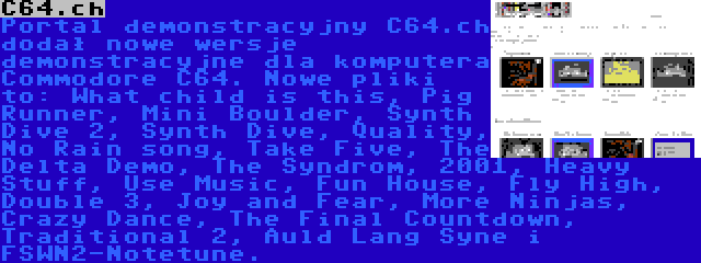C64.ch | Portal demonstracyjny C64.ch dodał nowe wersje demonstracyjne dla komputera Commodore C64. Nowe pliki to: What child is this, Pig Runner, Mini Boulder, Synth Dive 2, Synth Dive, Quality, No Rain song, Take Five, The Delta Demo, The Syndrom, 2001, Heavy Stuff, Use Music, Fun House, Fly High, Double 3, Joy and Fear, More Ninjas, Crazy Dance, The Final Countdown, Traditional 2, Auld Lang Syne i FSWN2-Notetune.