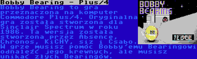 Bobby Bearing - Plus/4 | Bobby Bearing to gra przeznaczona na komputer Commodore Plus/4. Oryginalna gra została stworzona dla Sinclair Spectrum w roku 1986. Ta wersja została stworzona przez Absence, Chronos, KiCHY, siz i Csabo. W grze musisz pomóc Bobby'emu Bearingowi odnaleźć jego krewnych, ale musisz unikać złych Bearingów.