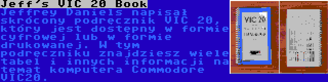 Jeff's VIC 20 Book | Jeffrey Daniels napisał skrócony podręcznik VIC 20, który jest dostępny w formie cyfrowej lub w formie drukowanej. W tym podręczniku znajdziesz wiele tabel i innych informacji na temat komputera Commodore VIC20.