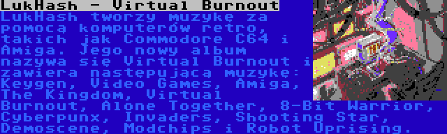 LukHash - Virtual Burnout | LukHash tworzy muzykę za pomocą komputerów retro, takich jak Commodore C64 i Amiga. Jego nowy album nazywa się Virtual Burnout i zawiera następującą muzykę: Keygen, Video Games, Amiga, The Kingdom, Virtual Burnout, Alone Together, 8-Bit Warrior, Cyberpunx, Invaders, Shooting Star, Demoscene, Modchips i Robot Uprising.