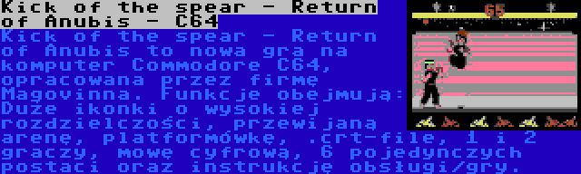 Kick of the spear - Return of Anubis - C64 | Kick of the spear - Return of Anubis to nowa gra na komputer Commodore C64, opracowana przez firmę Magovinna. Funkcje obejmują: Duże ikonki o wysokiej rozdzielczości, przewijaną arenę, platformówkę, .crt-file, 1 i 2 graczy, mowę cyfrową, 6 pojedynczych postaci oraz instrukcję obsługi/gry.