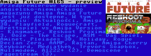 Amiga Future #165 - preview | Przedpremierowe wydanie angielsko-niemieckiego magazynu Amiga Amiga Future jest już dostępne. W tym wydaniu: Aktualności, Amiga 38, Playfield, Roguecraft, Brettspiel vs Amiga Version - Kingmaker, Reshoot Proxima 3, Ooze - The Escape, ASM - Das Spiel, Aminet, Pleiades 3D, Holiday, Rogue Declan Zero, AAMP, Rastan, Amiga Cherry Keyboard, Mediathek, Trevors Soapbox, Nullmodem, A1222+ (2), Demoscene i Pagestream (3).