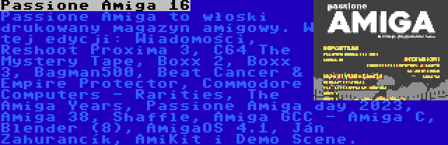 Passione Amiga 16 | Passione Amiga to włoski drukowany magazyn amigowy. W tej edycji: Wiadomości, Reshoot Proxima 3, C64 The Mystery Tape, Boxx 2, Boxx 3, Bagman500, Beat Cancer & Empire Protector, Commodore Computers - Rarities, The Amiga Years, Passione Amiga day 2023, Amiga 38, Shaffle, Amiga GCC - Amiga C, Blender (8), AmigaOS 4.1, Ján Zahurančík, AmiKit i Demo Scene.