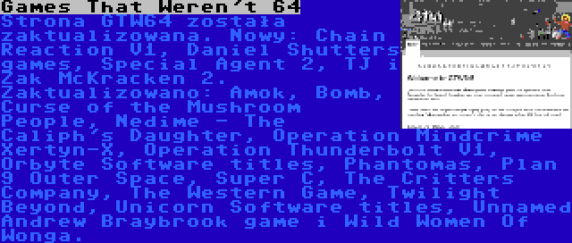 Games That Weren't 64 | Strona GTW64 została zaktualizowana. Nowy: Chain Reaction V1, Daniel Shutters games, Special Agent 2, TJ i Zak McKracken 2. Zaktualizowano: Amok, Bomb, Curse of the Mushroom People, Nedime - The Caliph's Daughter, Operation Mindcrime Xertyn-X, Operation Thunderbolt V1, Orbyte Software titles, Phantomas, Plan 9 Outer Space, Super C, The Critters Company, The Western Game, Twilight Beyond, Unicorn Software titles, Unnamed Andrew Braybrook game i Wild Women Of Wonga.