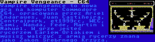 Vampire Vengeance - C64 | Vampire Vengeance to nowa gra na komputer Commodore C64, opracowana przez Ariel Endaraues, Juan Castiñeira, Centralperk, et1999cc, WEC, Cami, Wanda, Fede, Martin i Nahuel. W grze jesteś rycerzem Earlem Orlakiem i musisz walczyć z armią rycerzy znaną jako Zakon Srebrnego Krzyża.