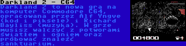 Darkland 2 - C64 | Darkland 2 to nowa gra na komputer Commodore C64, opracowana przez Alf Yngve (kod i piksele) i Richard Bayliss (muzyka). W grze musisz walczyć z potworami światłem i ogniem oraz próbować znaleźć sanktuarium.
