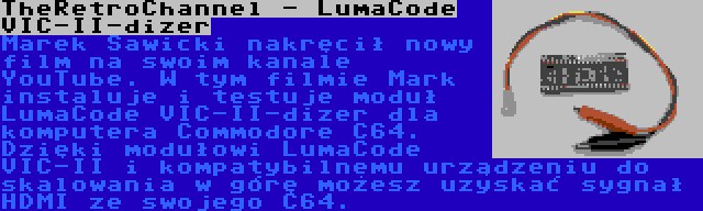 TheRetroChannel - LumaCode VIC-II-dizer | Marek Sawicki nakręcił nowy film na swoim kanale YouTube. W tym filmie Mark instaluje i testuje moduł LumaCode VIC-II-dizer dla komputera Commodore C64. Dzięki modułowi LumaCode VIC-II i kompatybilnemu urządzeniu do skalowania w górę możesz uzyskać sygnał HDMI ze swojego C64.