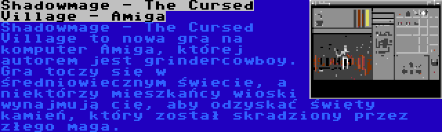Shadowmage - The Cursed Village - Amiga | Shadowmage - The Cursed Village to nowa gra na komputer Amiga, której autorem jest grindercowboy. Gra toczy się w średniowiecznym świecie, a niektórzy mieszkańcy wioski wynajmują cię, aby odzyskać święty kamień, który został skradziony przez złego maga.