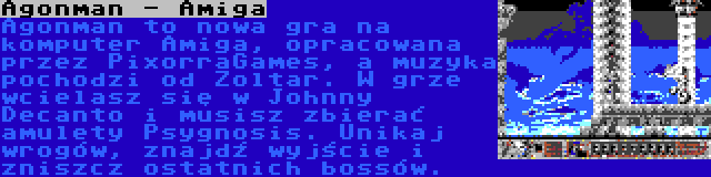 Agonman - Amiga | Agonman to nowa gra na komputer Amiga, opracowana przez PixorraGames, a muzyka pochodzi od Zoltar. W grze wcielasz się w Johnny Decanto i musisz zbierać amulety Psygnosis. Unikaj wrogów, znajdź wyjście i zniszcz ostatnich bossów.