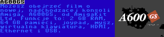 A600GS | Możesz obejrzeć film o nowej, nadchodzącej konsoli Amiga, A600GS, od AmigaKit Ltd. Funkcje to: 2 GB RAM, 64 GB pamięci, joypad, mysz, wirtualna klawiatura, HDMI, Ethernet i USB.