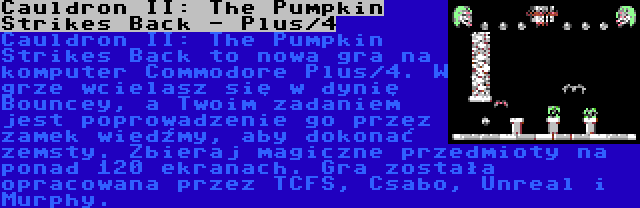 Cauldron II: The Pumpkin Strikes Back - Plus/4 | Cauldron II: The Pumpkin Strikes Back to nowa gra na komputer Commodore Plus/4. W grze wcielasz się w dynię Bouncey, a Twoim zadaniem jest poprowadzenie go przez zamek wiedźmy, aby dokonać zemsty. Zbieraj magiczne przedmioty na ponad 120 ekranach. Gra została opracowana przez TCFS, Csabo, Unreal i Murphy.